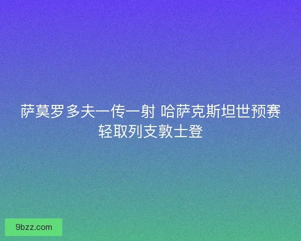萨莫罗多夫一传一射 哈萨克斯坦世预赛轻取列支敦士登