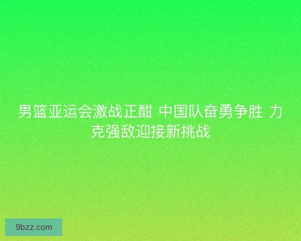 男篮亚运会激战正酣 中国队奋勇争胜 力克强敌迎接新挑战
