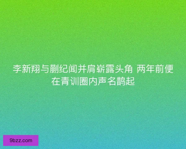 李新翔与蒯纪闻并肩崭露头角 两年前便在青训圈内声名鹊起