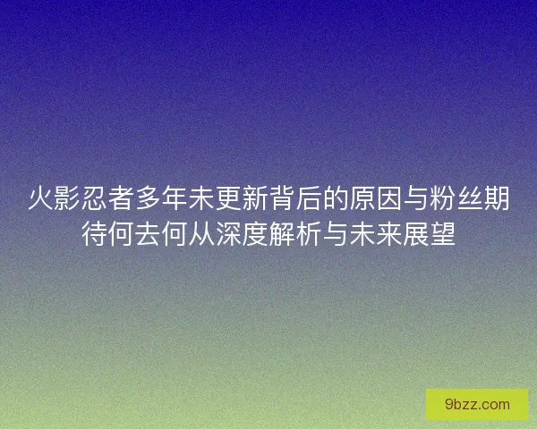 火影忍者多年未更新背后的原因与粉丝期待何去何从深度解析与未来展望