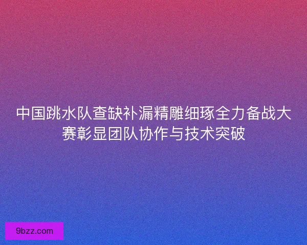 中国跳水队查缺补漏精雕细琢全力备战大赛彰显团队协作与技术突破