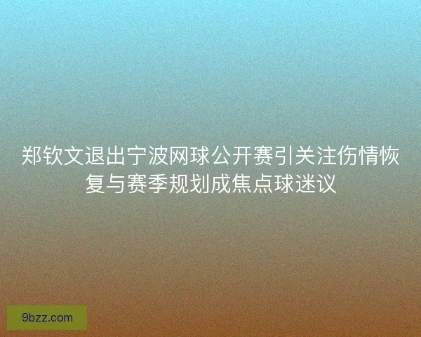 郑钦文退出宁波网球公开赛引关注伤情恢复与赛季规划成焦点球迷议