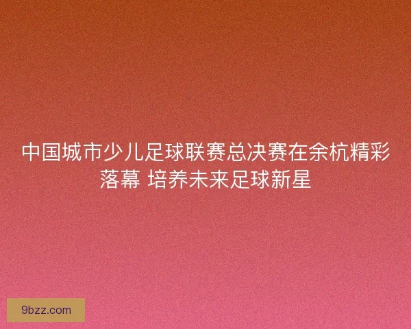中国城市少儿足球联赛总决赛在余杭精彩落幕 培养未来足球新星
