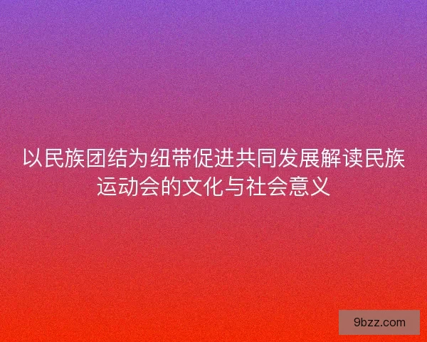 以民族团结为纽带促进共同发展解读民族运动会的文化与社会意义