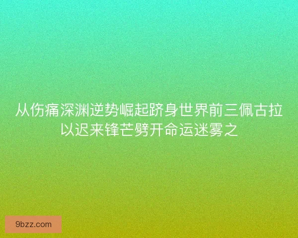 从伤痛深渊逆势崛起跻身世界前三佩古拉以迟来锋芒劈开命运迷雾之