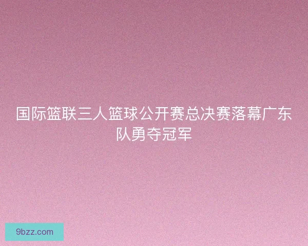 国际篮联三人篮球公开赛总决赛落幕广东队勇夺冠军