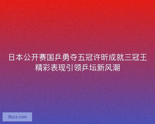 日本公开赛国乒勇夺五冠许昕成就三冠王精彩表现引领乒坛新风潮