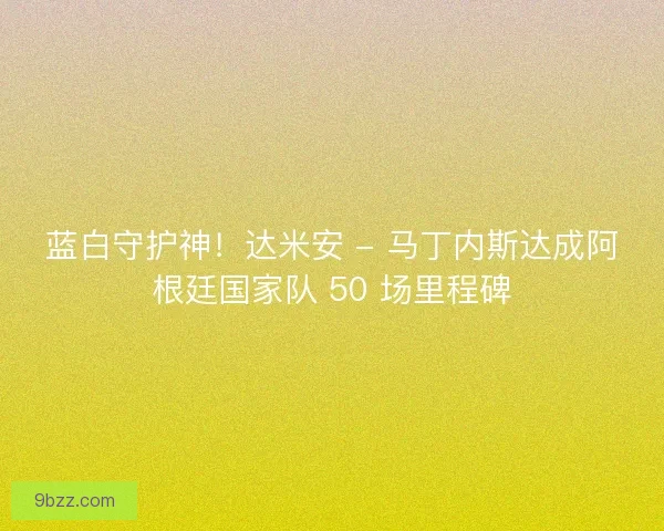 蓝白守护神！达米安 - 马丁内斯达成阿根廷国家队 50 场里程碑
