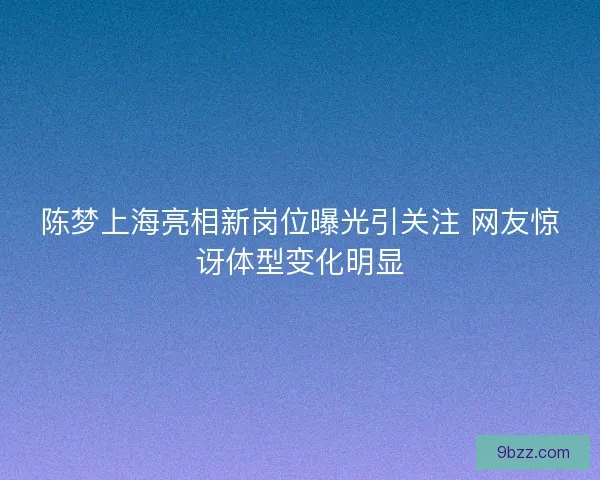陈梦上海亮相新岗位曝光引关注 网友惊讶体型变化明显
