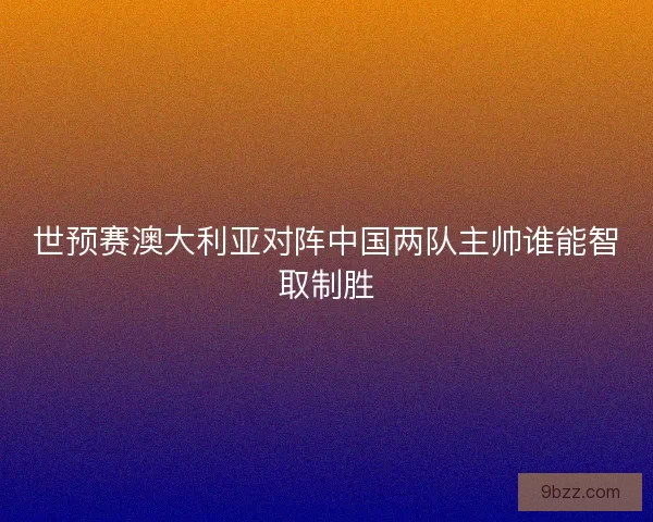 世预赛澳大利亚对阵中国两队主帅谁能智取制胜