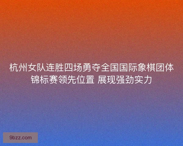杭州女队连胜四场勇夺全国国际象棋团体锦标赛领先位置 展现强劲实力