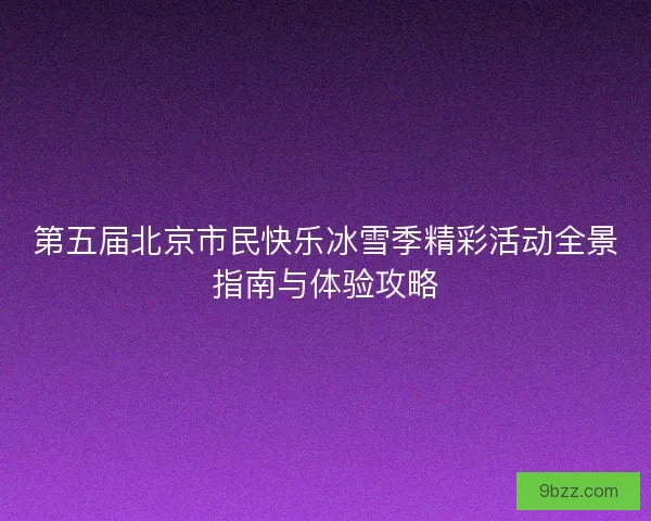 第五届北京市民快乐冰雪季精彩活动全景指南与体验攻略