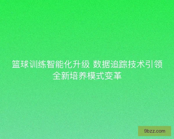 篮球训练智能化升级 数据追踪技术引领全新培养模式变革 篮球训练智能化升级 数据追踪技术引领全新培养模式变革